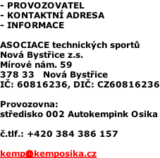 - PROVOZOVATEL - KONTAKTNÍ ADRESA - INFORMACE  ASOCIACE technických sportů Nová Bystřice z.s. Mírové nám. 59 378 33   Nová Bystřice IČ: 60816236, DIČ: CZ60816236  Provozovna:  středisko 002 Autokempink Osika  č.tlf.: +420 384 386 157  kemp@kemposika.cz